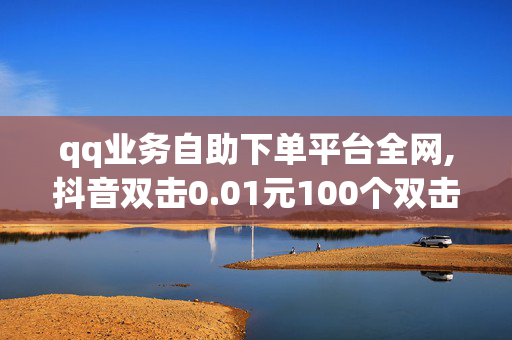 qq业务自助下单平台全网,抖音双击0.01元100个双击