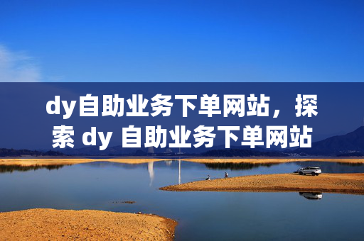 dy自助业务下单网站，探索 dy 自助业务下单网站