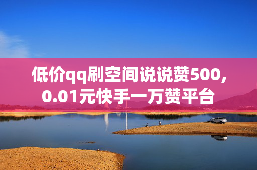 低价qq刷空间说说赞500,0.01元快手一万赞平台