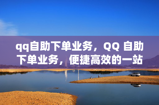 qq自助下单业务，QQ 自助下单业务，便捷高效的一站式服务平台