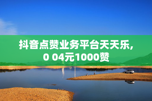 抖音点赞业务平台天天乐,0 04元1000赞