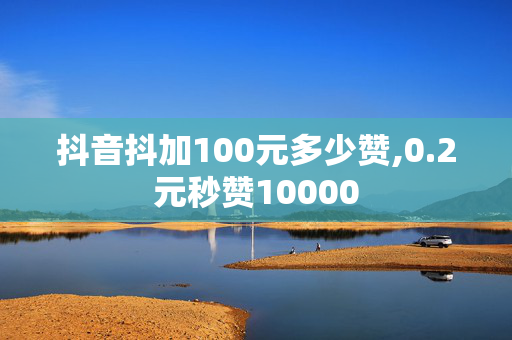 抖音抖加100元多少赞,0.2元秒赞10000