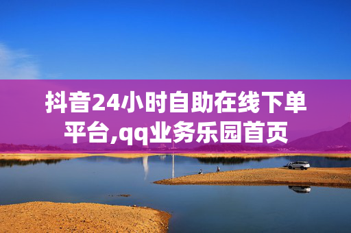 抖音24小时自助在线下单平台,qq业务乐园首页