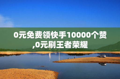 0元免费领快手10000个赞,0元刷王者荣耀