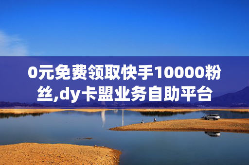 0元免费领取快手10000粉丝,dy卡盟业务自助平台