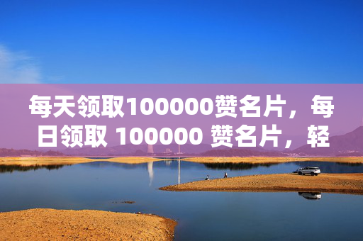 每天领取100000赞名片，每日领取 100000 赞名片，轻松成为社交达人