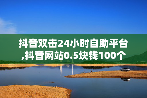 抖音双击24小时自助平台,抖音网站0.5块钱100个