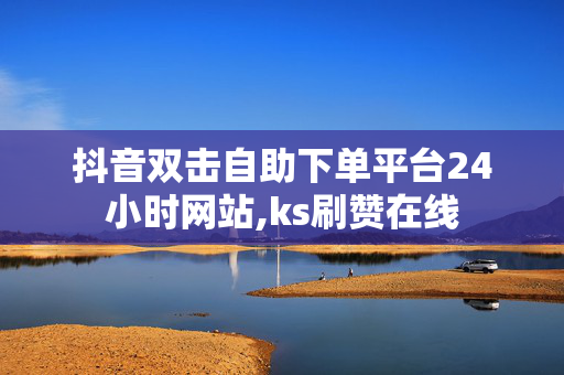 抖音双击自助下单平台24小时网站,ks刷赞在线