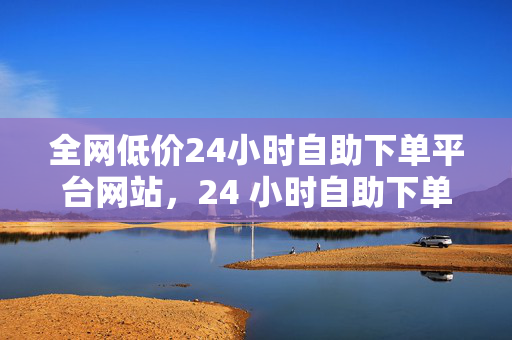 全网低价24小时自助下单平台网站，24 小时自助下单平台，全网低价等你来！