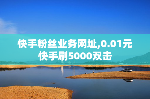 快手粉丝业务网址,0.01元快手刷5000双击