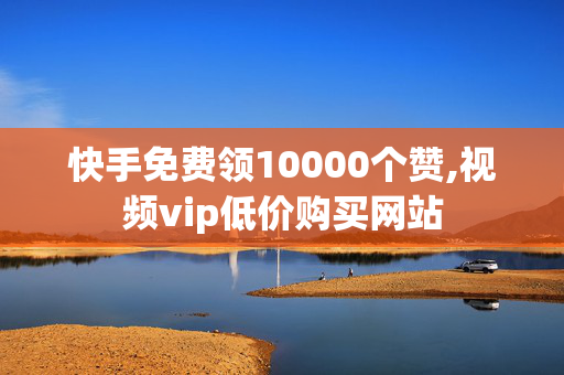 快手免费领10000个赞,视频vip低价购买网站