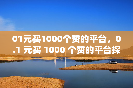 01元买1000个赞的平台，0.1 元买 1000 个赞的平台探秘