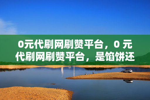 0元代刷网刷赞平台，0 元代刷网刷赞平台，是馅饼还是陷阱？