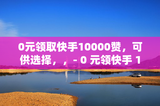 0元领取快手10000赞，可供选择，，- 0 元领快手 10000 赞，速来！