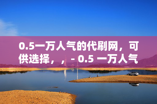 0.5一万人气的代刷网，可供选择，，- 0.5 一万人气代刷网，轻松提升人气的秘密武器