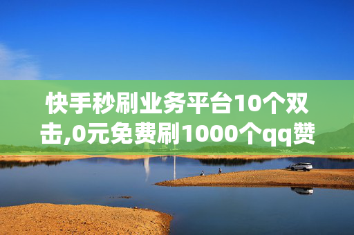 快手秒刷业务平台10个双击,0元免费刷1000个qq赞