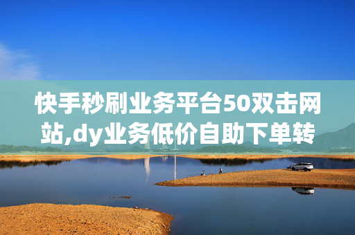 快手秒刷业务平台50双击网站,dy业务低价自助下单转发