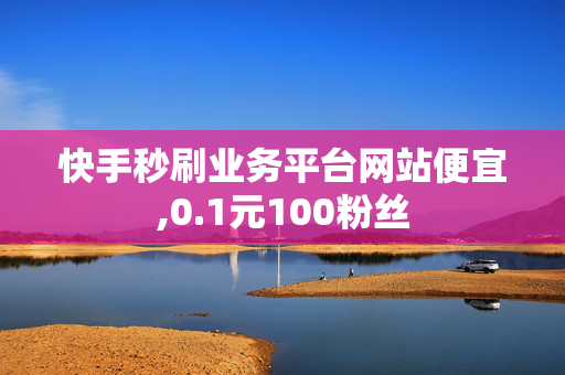 快手秒刷业务平台网站便宜,0.1元100粉丝