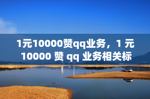 1元10000赞qq业务，1 元 10000 赞 qq 业务相关标题，低价 QQ 业务点赞优惠来袭