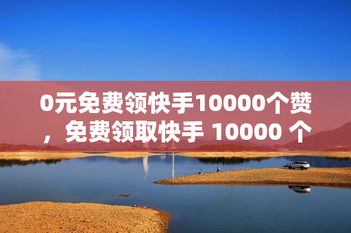 0元免费领快手10000个赞，免费领取快手 10000 个赞，0 元即可！