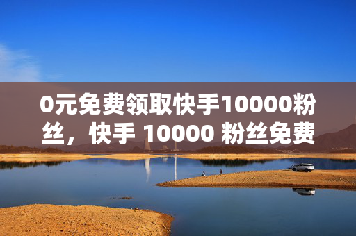 0元免费领取快手10000粉丝，快手 10000 粉丝免费领