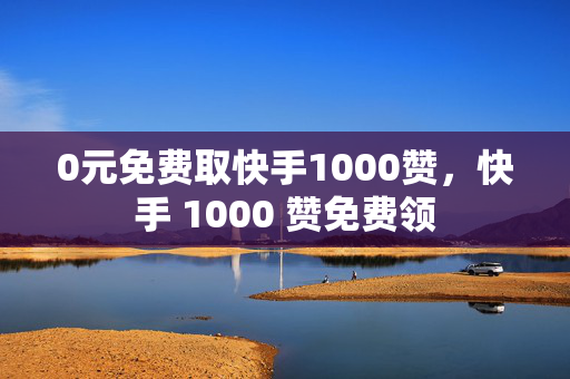 0元免费取快手1000赞，快手 1000 赞免费领