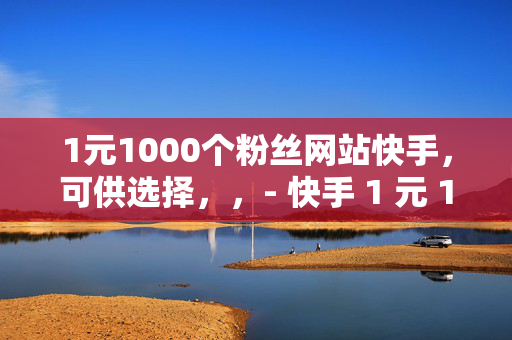 1元1000个粉丝网站快手，可供选择，，- 快手 1 元 1000 粉丝网站揭秘