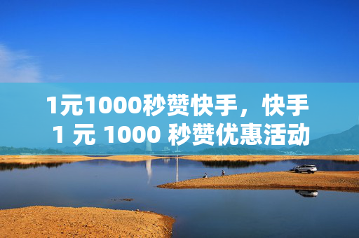 1元1000秒赞快手，快手 1 元 1000 秒赞优惠活动