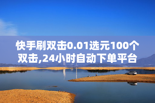 快手刷双击0.01选元100个双击,24小时自动下单平台业务