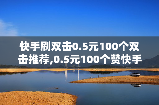 快手刷双击0.5元100个双击推荐,0.5元100个赞快手