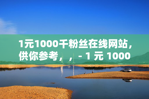 1元1000千粉丝在线网站，供你参考，，- 1 元 1000 千粉丝在线网站，快速涨粉的秘密通道