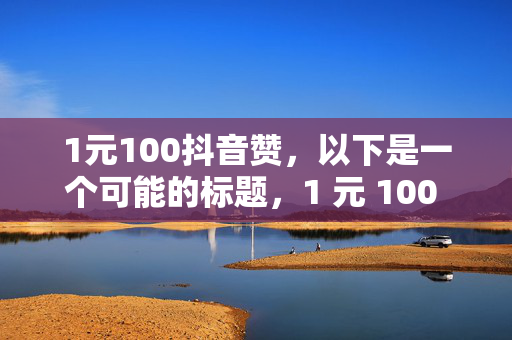 1元100抖音赞，以下是一个可能的标题，1 元 100 抖音赞，超值点赞优惠来袭！