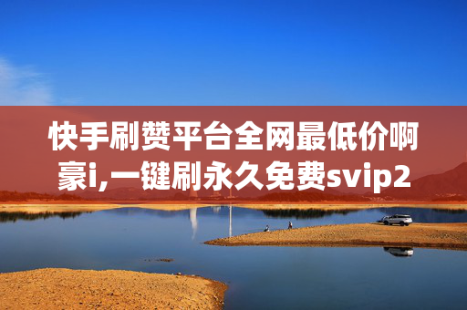 快手刷赞平台全网最低价啊豪i,一键刷永久免费svip2021网站