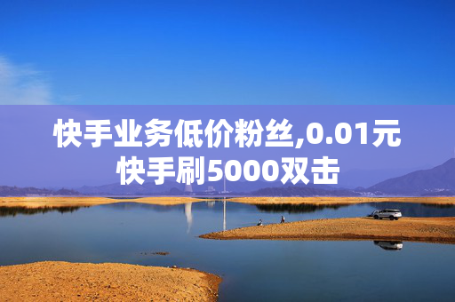 快手业务低价粉丝,0.01元快手刷5000双击