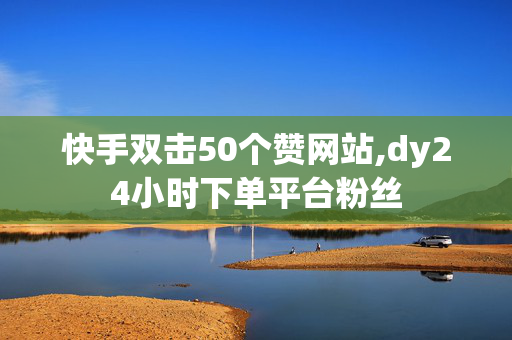 快手双击50个赞网站,dy24小时下单平台粉丝