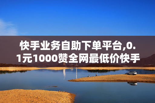 快手业务自助下单平台,0.1元1000赞全网最低价快手