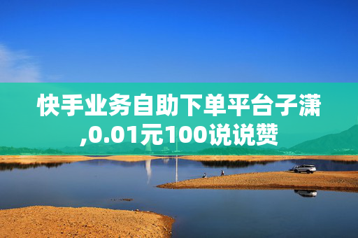 快手业务自助下单平台子潇,0.01元100说说赞