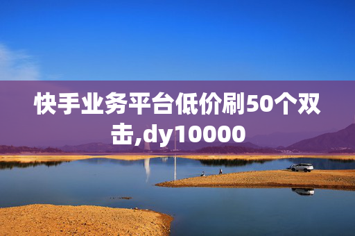 快手业务平台低价刷50个双击,dy10000