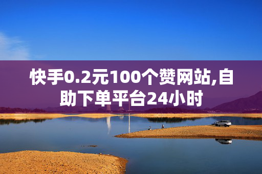 快手0.2元100个赞网站,自助下单平台24小时