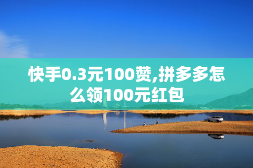 快手0.3元100赞,拼多多怎么领100元红包