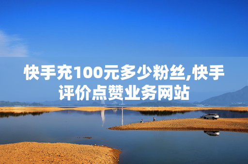 快手充100元多少粉丝,快手评价点赞业务网站