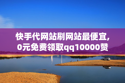 快手代网站刷网站最便宜,0元免费领取qq10000赞