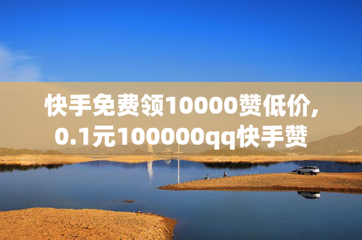 快手免费领10000赞低价,0.1元100000qq快手赞