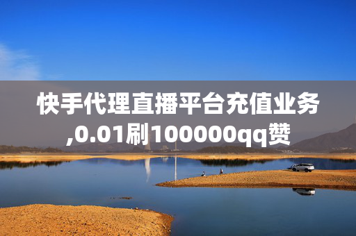 快手代理直播平台充值业务,0.01刷100000qq赞