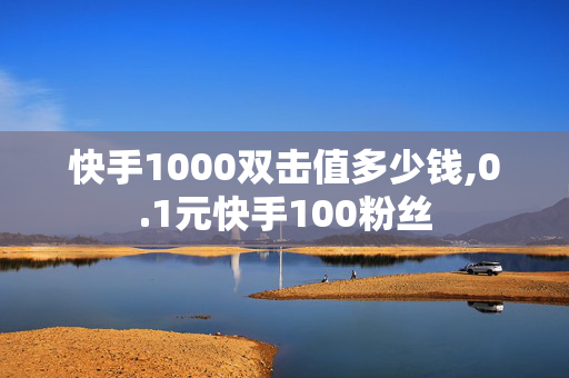 快手1000双击值多少钱,0.1元快手100粉丝