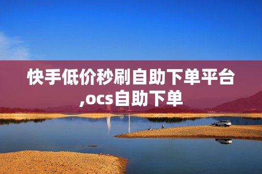 快手低价秒刷自助下单平台,ocs自助下单