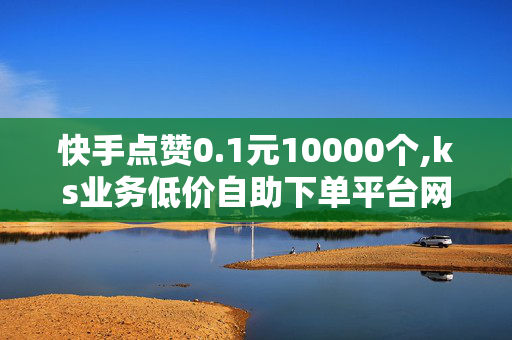 快手点赞0.1元10000个,ks业务低价自助下单平台网站