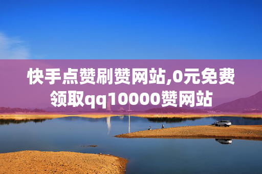 快手点赞刷赞网站,0元免费领取qq10000赞网站