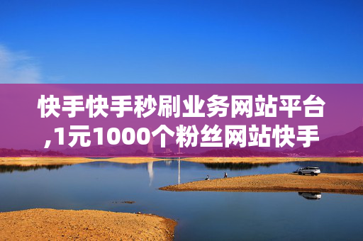 快手快手秒刷业务网站平台,1元1000个粉丝网站快手