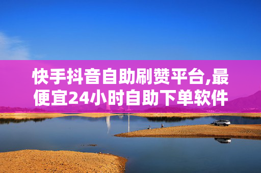 快手抖音自助刷赞平台,最便宜24小时自助下单软件下载